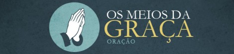 [Os Meios da Graça] Oração (3) – Reinicie sua Vida de Oração